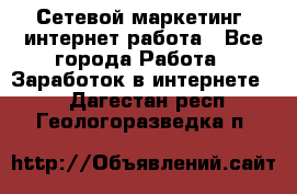 Сетевой маркетинг. интернет работа - Все города Работа » Заработок в интернете   . Дагестан респ.,Геологоразведка п.